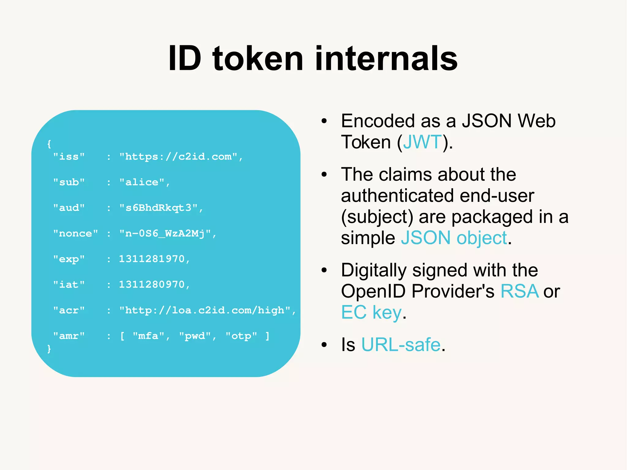 ID token internals
● Encoded as a JSON Web
Token (JWT).
● The claims about the
authenticated end-user
(subject) are packaged in a
simple JSON object.
● Digitally signed with the
OpenID Provider's RSA or
EC key.
● Is URL-safe.
{
&nbsp;"iss"&nbsp;&nbsp;&nbsp;:&nbsp;"https://c2id.com",
&nbsp;"sub"&nbsp;&nbsp;&nbsp;:&nbsp;"alice",
&nbsp;"aud"&nbsp;&nbsp;&nbsp;:&nbsp;"s6BhdRkqt3",
&nbsp;"nonce"&nbsp;:&nbsp;"n&shy;0S6_WzA2Mj",
&nbsp;"exp"&nbsp;&nbsp;&nbsp;:&nbsp;1311281970,
&nbsp;"iat"&nbsp;&nbsp;&nbsp;:&nbsp;1311280970,
&nbsp;"acr"&nbsp;&nbsp;&nbsp;:&nbsp;"http://loa.c2id.com/high",
&nbsp;"amr"&nbsp;&nbsp;&nbsp;:&nbsp;[&nbsp;"mfa",&nbsp;"pwd",&nbsp;"otp"&nbsp;]
}
 