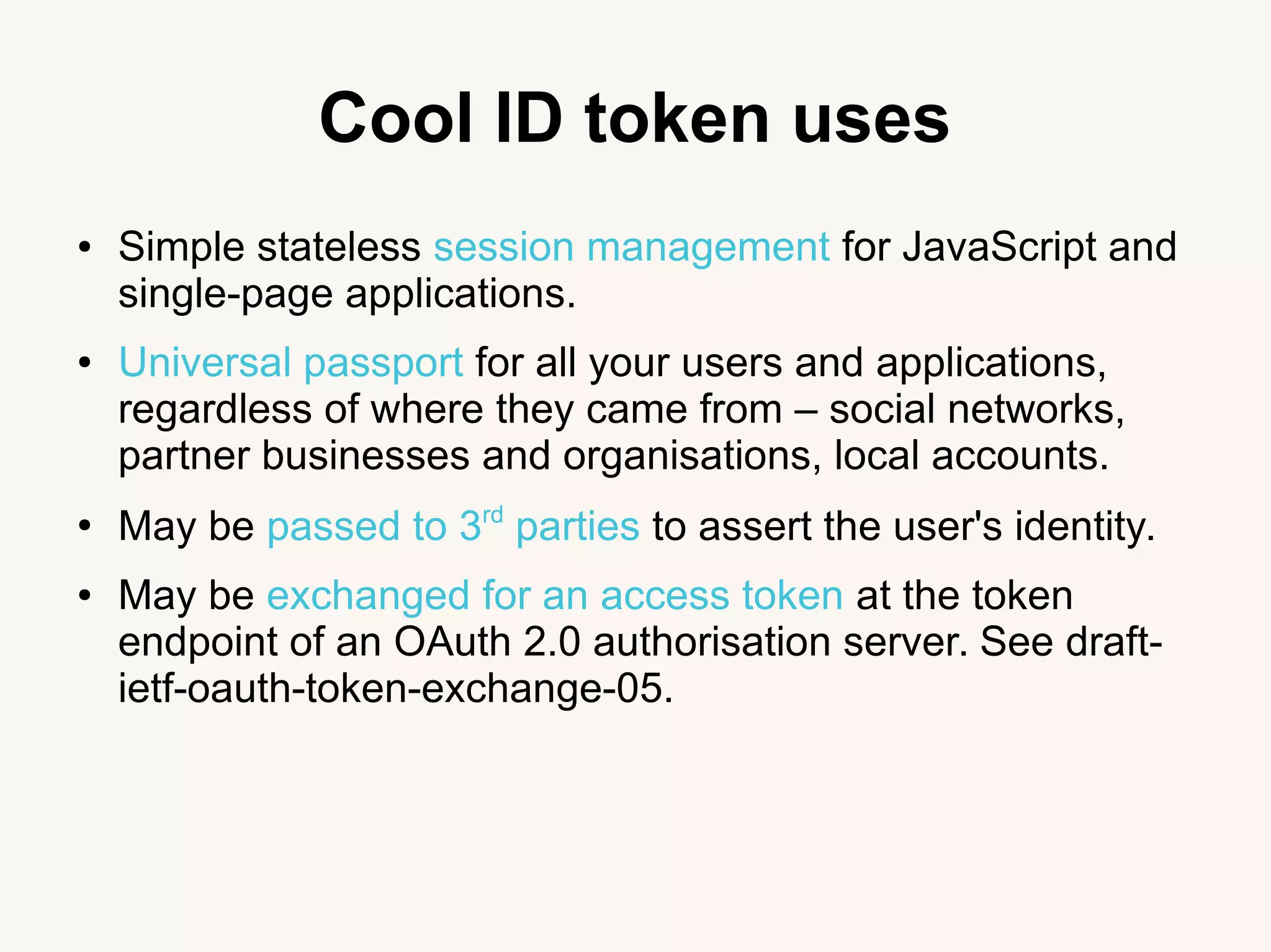 Cool ID token uses
● Simple stateless session management for JavaScript and
single-page applications.
● Universal passport for all your users and applications,
regardless of where they came from &ndash; social networks,
partner businesses and organisations, local accounts.
●
May be passed to 3rd
parties to assert the user's identity.
● May be exchanged for an access token at the token
endpoint of an OAuth 2.0 authorisation server. See draft-
ietf-oauth-token-exchange-05.
 