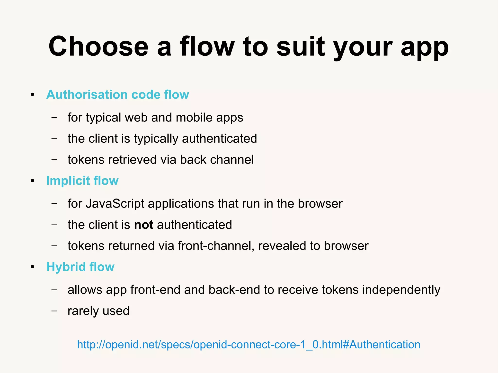 Choose a flow to suit your app
● Authorisation code flow
&ndash; for typical web and mobile apps
&ndash; the client is typically authenticated
&ndash; tokens retrieved via back channel
● Implicit flow
&ndash; for JavaScript applications that run in the browser
&ndash; the client is not authenticated
&ndash; tokens returned via front-channel, revealed to browser
● Hybrid flow
&ndash; allows app front-end and back-end to receive tokens independently
&ndash; rarely used
http://openid.net/specs/openid-connect-core-1_0.html#Authentication
 