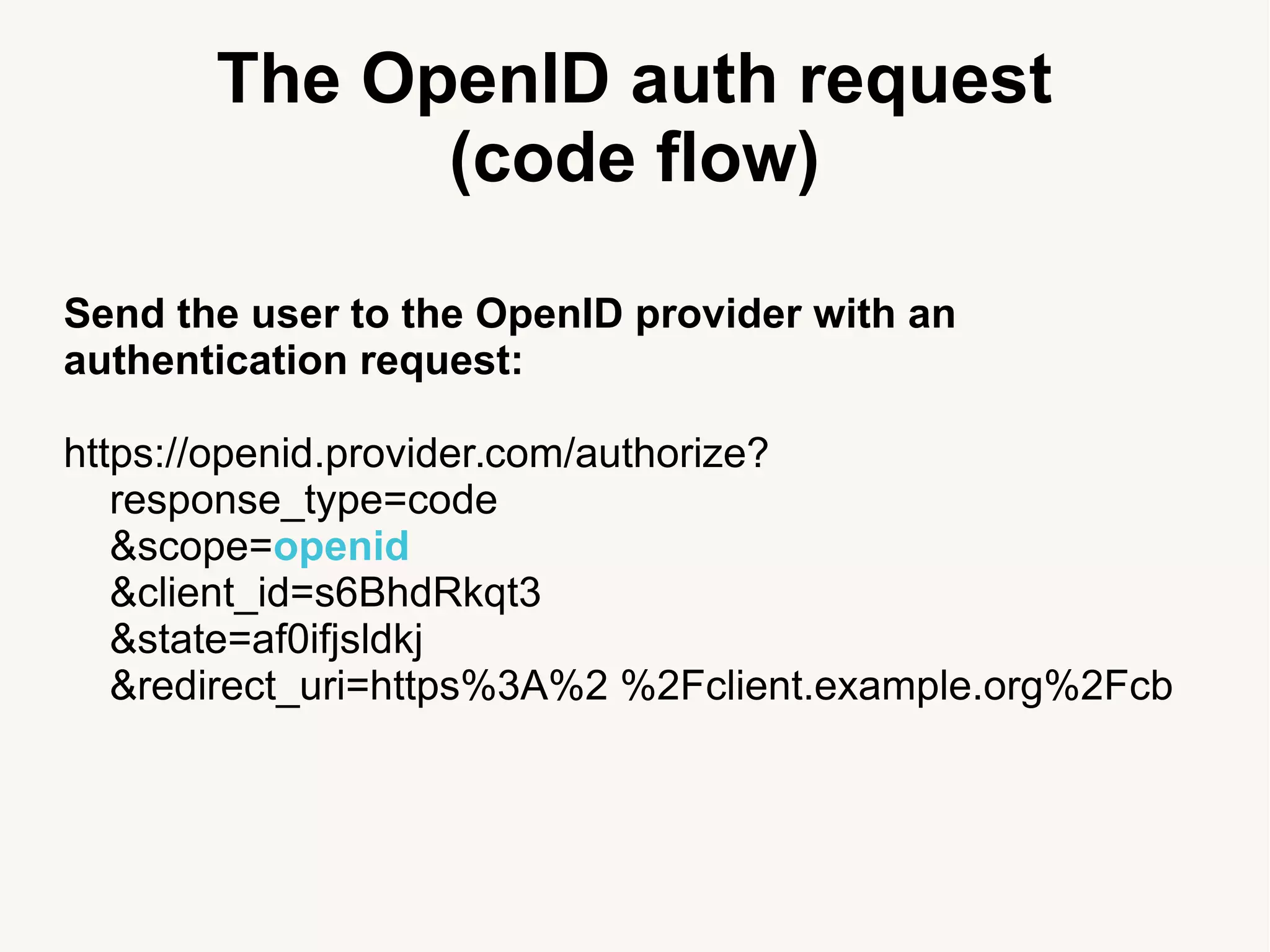 The OpenID auth request
(code flow)
Send the user to the OpenID provider with an
authentication request:
https://openid.provider.com/authorize?
response_type=code
&scope=openid
&client_id=s6BhdRkqt3
&state=af0ifjsldkj
&redirect_uri=https%3A%2 %2Fclient.example.org%2Fcb
 