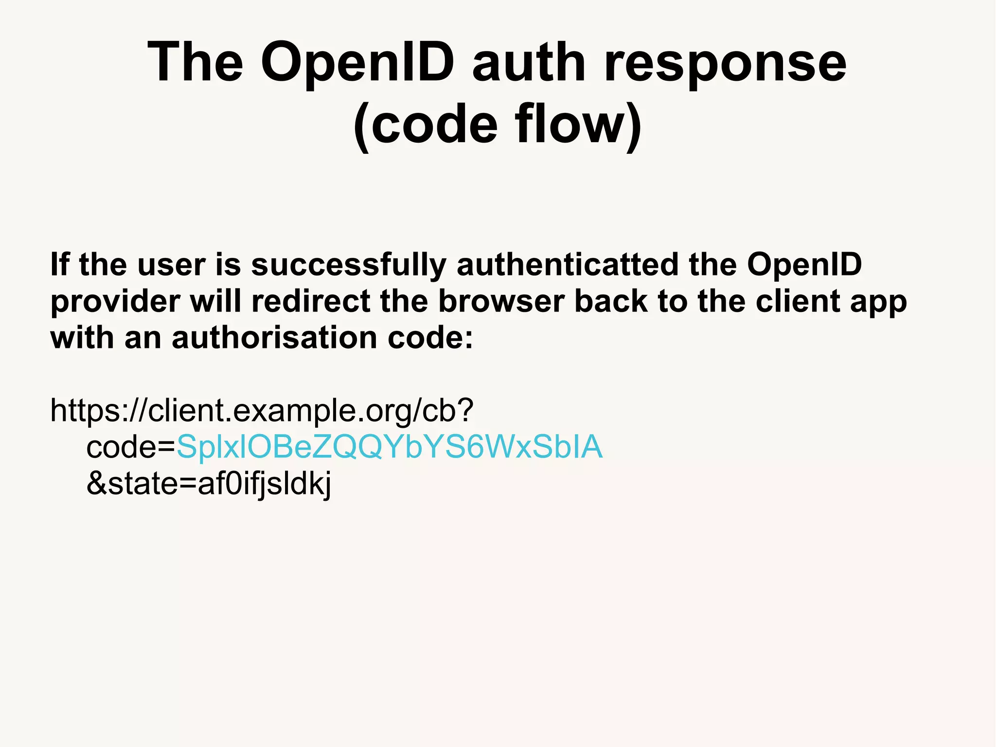 The OpenID auth response
(code flow)
If the user is successfully authenticatted the OpenID
provider will redirect the browser back to the client app
with an authorisation code:
https://client.example.org/cb?
code=SplxlOBeZQQYbYS6WxSbIA
&state=af0ifjsldkj
 