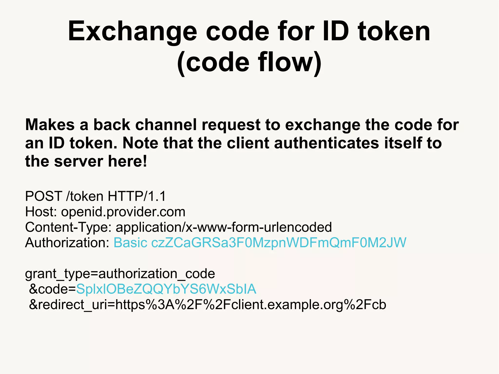 Exchange code for ID token
(code flow)
Makes a back channel request to exchange the code for
an ID token. Note that the client authenticates itself to
the server here!
POST /token HTTP/1.1
Host: openid.provider.com
Content-Type: application/x-www-form-urlencoded
Authorization: Basic czZCaGRSa3F0MzpnWDFmQmF0M2JW
grant_type=authorization_code
&code=SplxlOBeZQQYbYS6WxSbIA
&redirect_uri=https%3A%2F%2Fclient.example.org%2Fcb
 