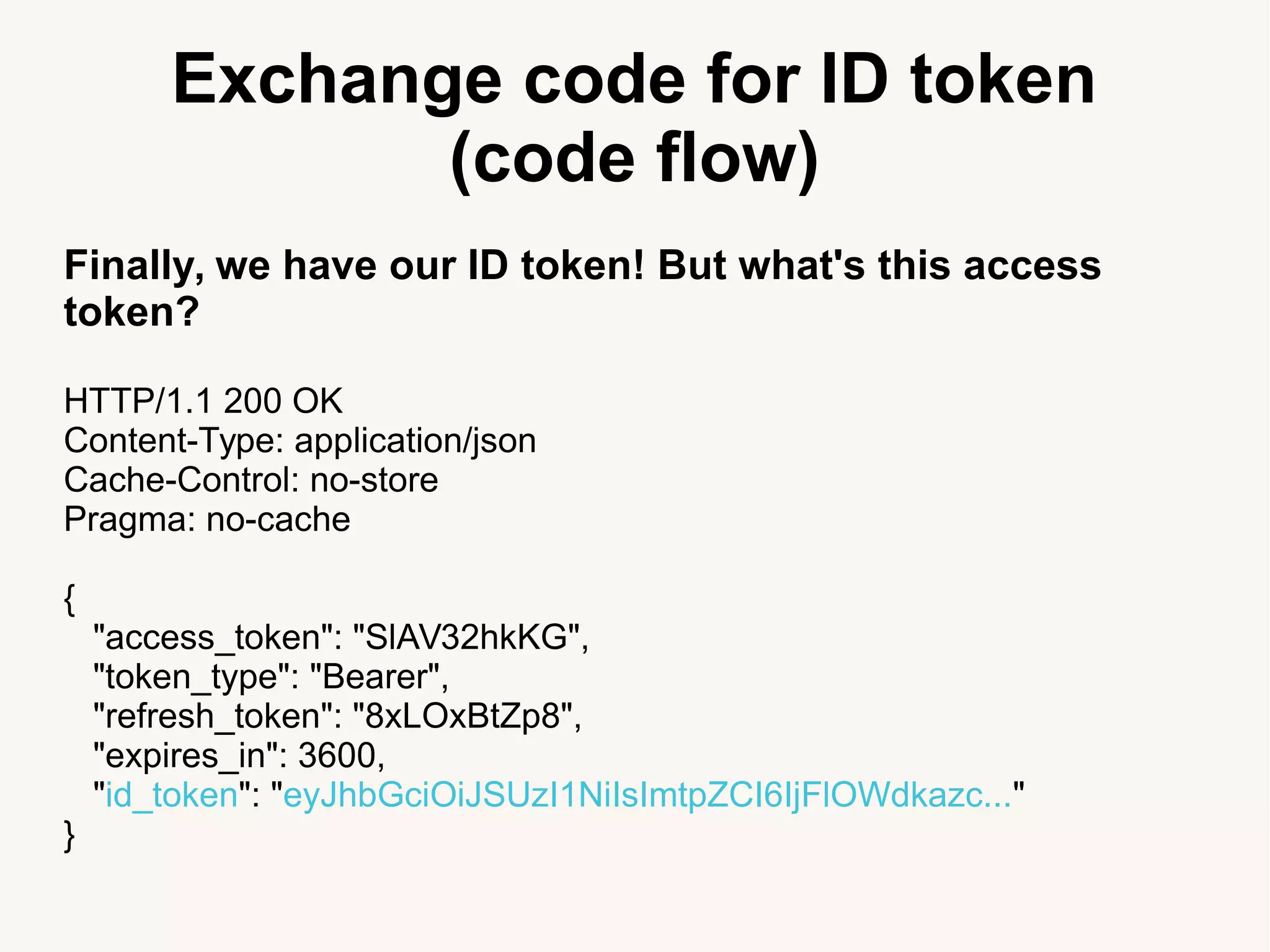 Exchange code for ID token
(code flow)
Finally, we have our ID token! But what's this access
token?
HTTP/1.1 200 OK
Content-Type: application/json
Cache-Control: no-store
Pragma: no-cache
{
"access_token": "SlAV32hkKG",
"token_type": "Bearer",
"refresh_token": "8xLOxBtZp8",
"expires_in": 3600,
"id_token": "eyJhbGciOiJSUzI1NiIsImtpZCI6IjFlOWdkazc..."
}
 