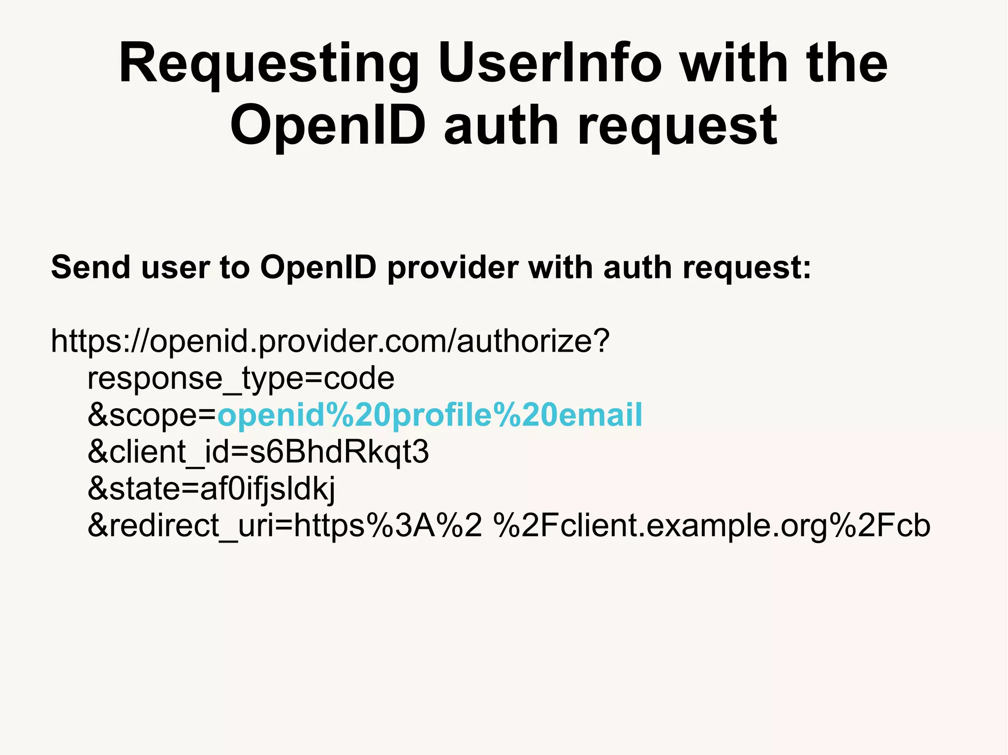 Requesting UserInfo with the
OpenID auth request
Send user to OpenID provider with auth request:
https://openid.provider.com/authorize?
response_type=code
&scope=openid%20profile%20email
&client_id=s6BhdRkqt3
&state=af0ifjsldkj
&redirect_uri=https%3A%2 %2Fclient.example.org%2Fcb
 