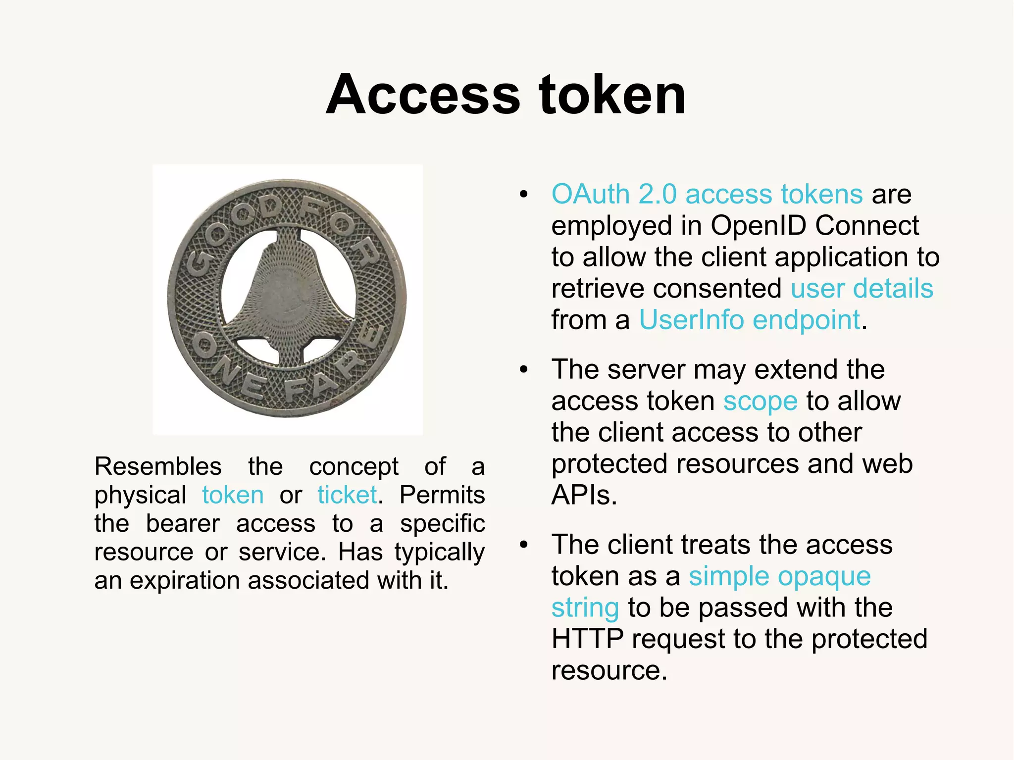 Access token
Resembles the concept of a
physical token or ticket. Permits
the bearer access to a specific
resource or service. Has typically
an expiration associated with it.
● OAuth 2.0 access tokens are
employed in OpenID Connect
to allow the client application to
retrieve consented user details
from a UserInfo endpoint.
● The server may extend the
access token scope to allow
the client access to other
protected resources and web
APIs.
● The client treats the access
token as a simple opaque
string to be passed with the
HTTP request to the protected
resource.
 