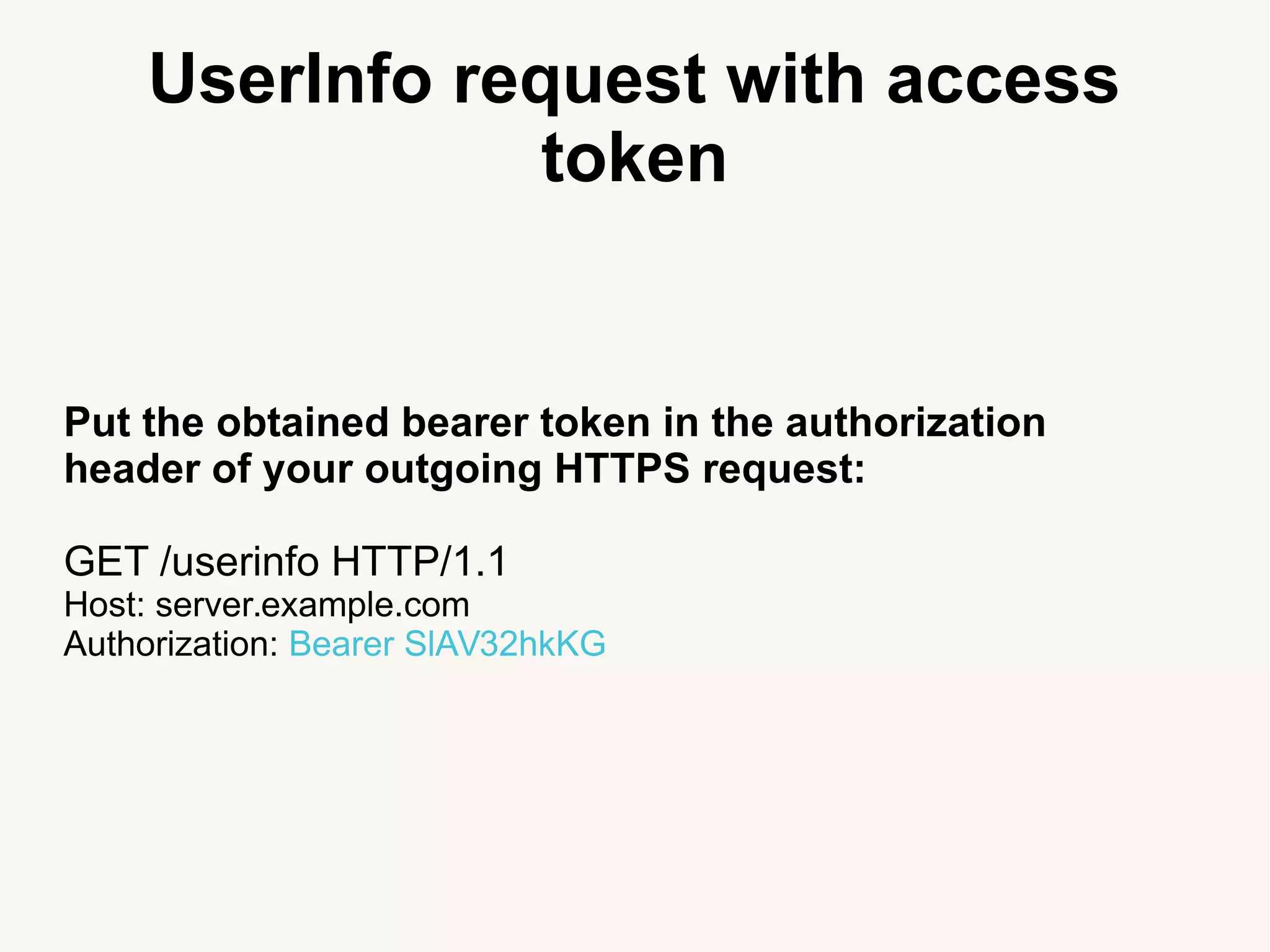 UserInfo request with access
token
Put the obtained bearer token in the authorization
header of your outgoing HTTPS request:
GET /userinfo HTTP/1.1
Host: server.example.com
Authorization: Bearer SlAV32hkKG
 