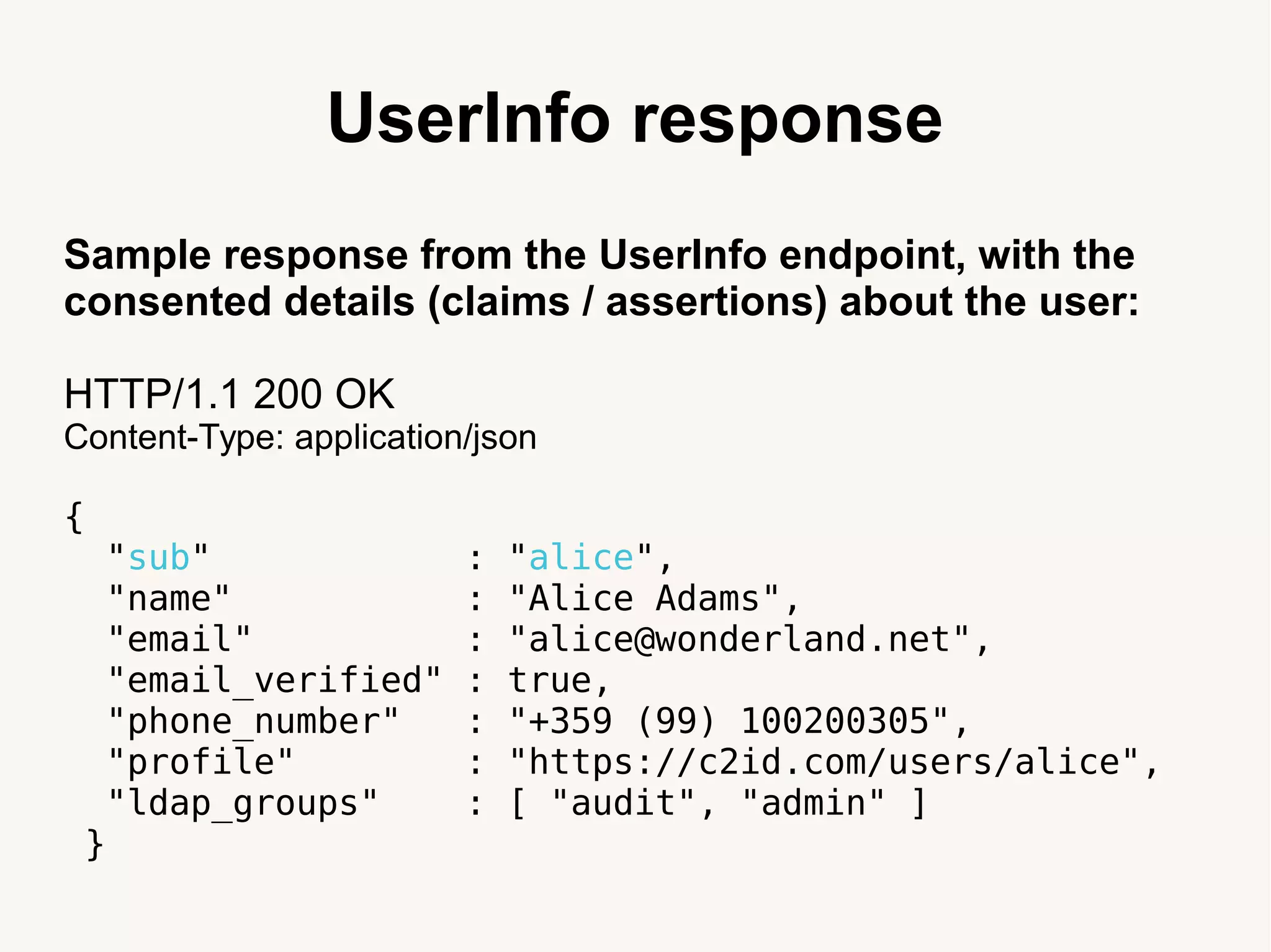 UserInfo response
Sample response from the UserInfo endpoint, with the
consented details (claims / assertions) about the user:
HTTP/1.1 200 OK
Content-Type: application/json
{
"sub" : "alice",
"name" : "Alice Adams",
"email" : "alice@wonderland.net",
"email_verified" : true,
"phone_number" : "+359 (99) 100200305",
"profile" : "https://c2id.com/users/alice",
"ldap_groups" : [ "audit", "admin" ]
}
 
