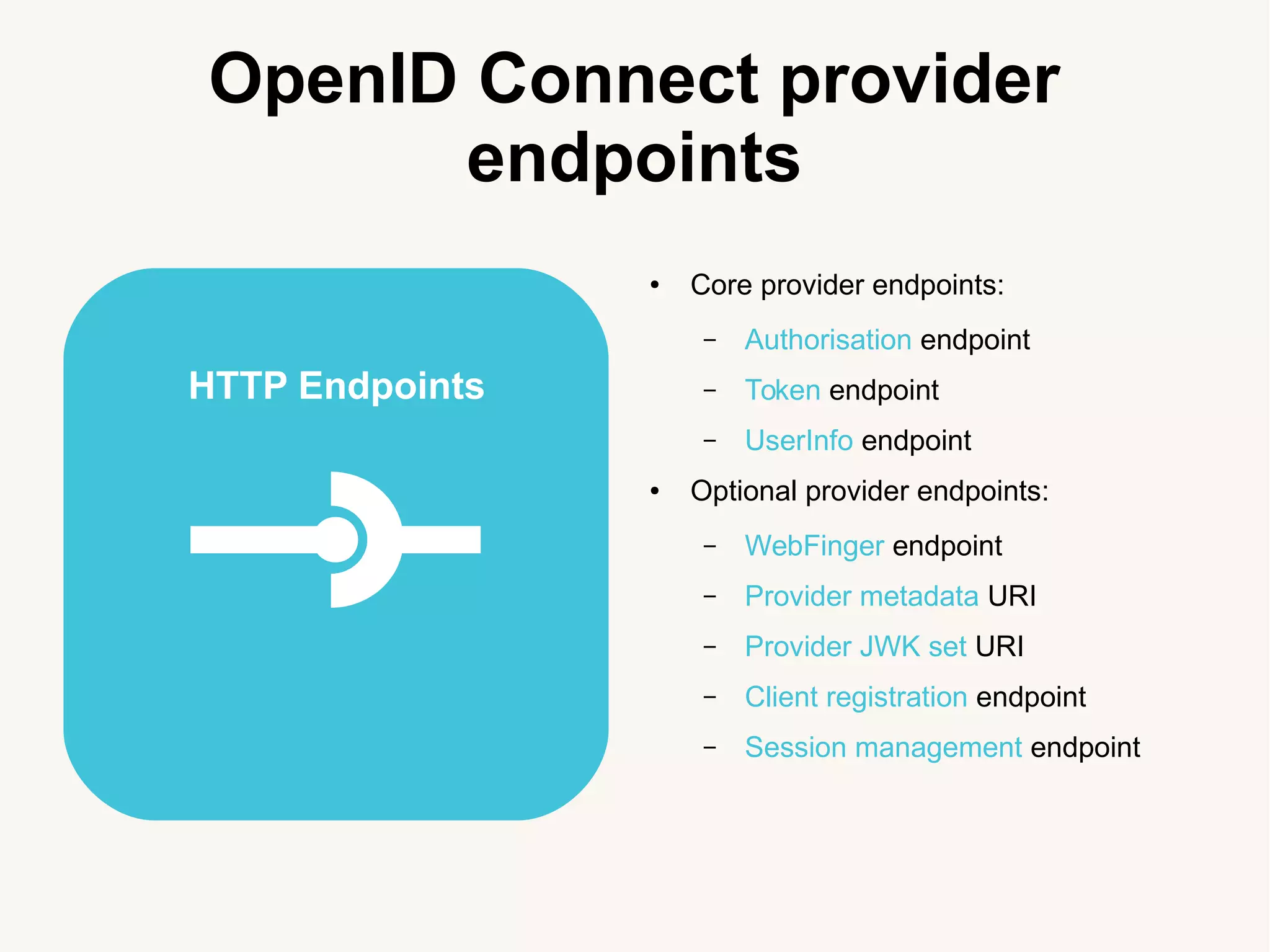 OpenID Connect provider
endpoints
● Core provider endpoints:
&ndash; Authorisation endpoint
&ndash; Token endpoint
&ndash; UserInfo endpoint
● Optional provider endpoints:
&ndash; WebFinger endpoint
&ndash; Provider metadata URI
&ndash; Provider JWK set URI
&ndash; Client registration endpoint
&ndash; Session management endpoint
HTTP Endpoints
 