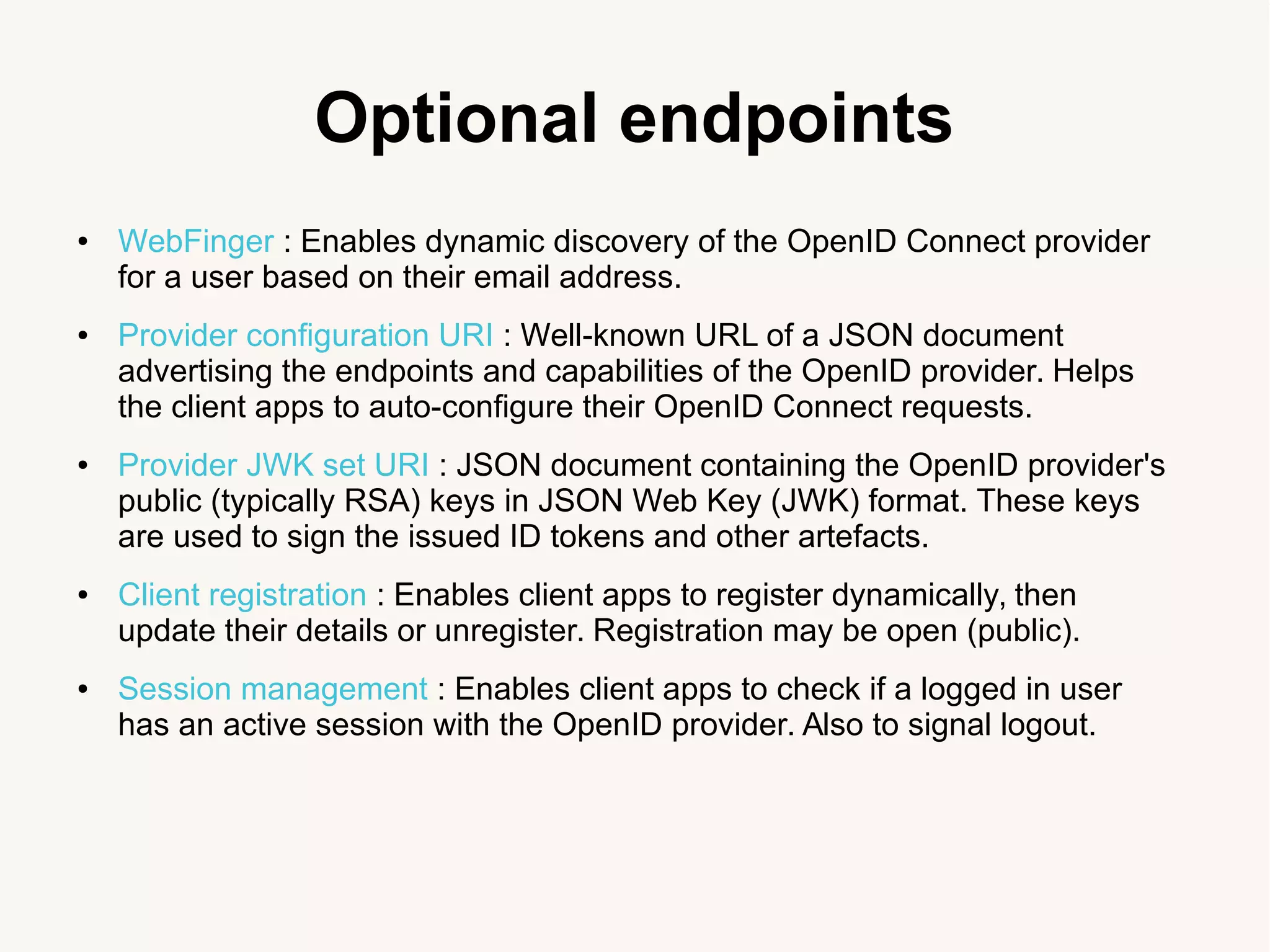 Optional endpoints
● WebFinger : Enables dynamic discovery of the OpenID Connect provider
for a user based on their email address.
● Provider configuration URI : Well-known URL of a JSON document
advertising the endpoints and capabilities of the OpenID provider. Helps
the client apps to auto-configure their OpenID Connect requests.
● Provider JWK set URI : JSON document containing the OpenID provider's
public (typically RSA) keys in JSON Web Key (JWK) format. These keys
are used to sign the issued ID tokens and other artefacts.
● Client registration : Enables client apps to register dynamically, then
update their details or unregister. Registration may be open (public).
● Session management : Enables client apps to check if a logged in user
has an active session with the OpenID provider. Also to signal logout.
 