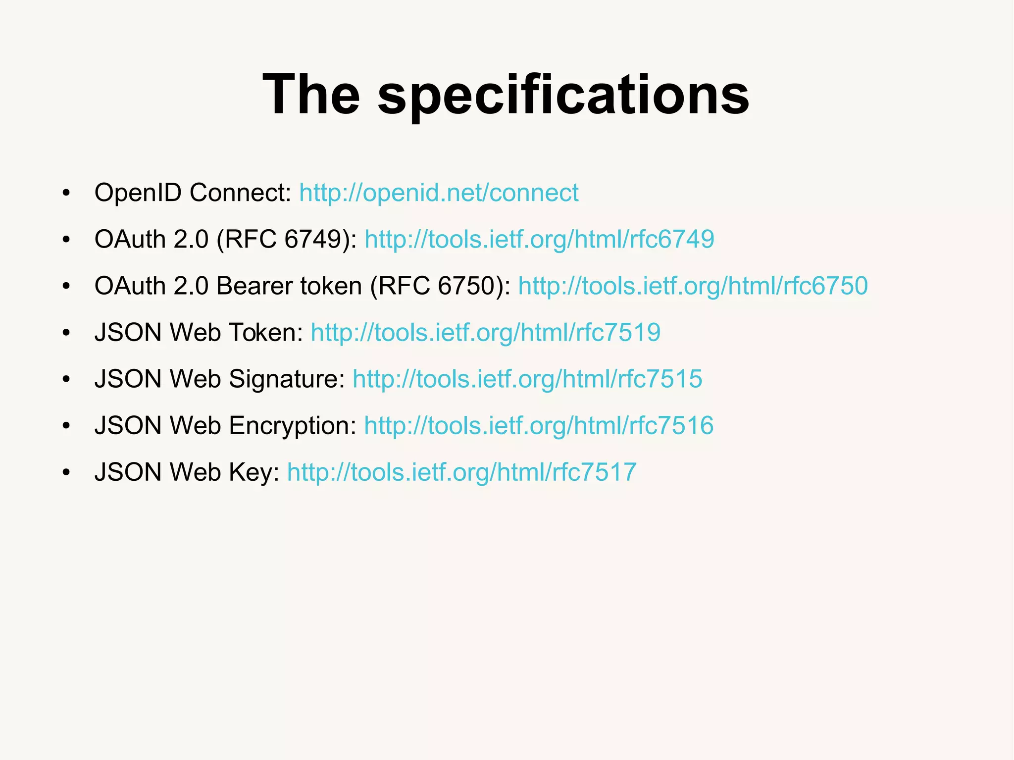 The specifications
● OpenID Connect: http://openid.net/connect
● OAuth 2.0 (RFC 6749): http://tools.ietf.org/html/rfc6749
● OAuth 2.0 Bearer token (RFC 6750): http://tools.ietf.org/html/rfc6750
● JSON Web Token: http://tools.ietf.org/html/rfc7519
● JSON Web Signature: http://tools.ietf.org/html/rfc7515
● JSON Web Encryption: http://tools.ietf.org/html/rfc7516
● JSON Web Key: http://tools.ietf.org/html/rfc7517
 