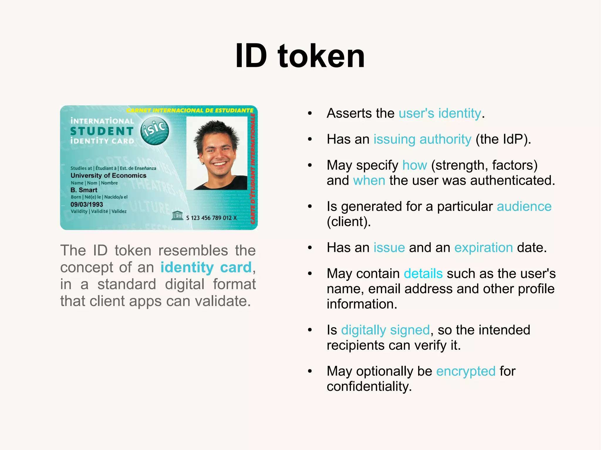 ID token
The ID token resembles the
concept of an identity card,
in a standard digital format
that client apps can validate.
● Asserts the user's identity.
● Has an issuing authority (the IdP).
● May specify how (strength, factors)
and when the user was authenticated.
● Is generated for a particular audience
(client).
● Has an issue and an expiration date.
● May contain details such as the user's
name, email address and other profile
information.
● Is digitally signed, so the intended
recipients can verify it.
● May optionally be encrypted for
confidentiality.
 