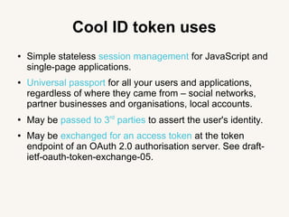 Cool ID token uses
● Simple stateless session management for JavaScript and
single-page applications.
● Universal passport for all your users and applications,
regardless of where they came from – social networks,
partner businesses and organisations, local accounts.
●
May be passed to 3rd
parties to assert the user's identity.
● May be exchanged for an access token at the token
endpoint of an OAuth 2.0 authorisation server. See draft-
ietf-oauth-token-exchange-05.
 
