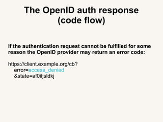 The OpenID auth response
(code flow)
If the authentication request cannot be fulfilled for some
reason the OpenID provider may return an error code:
https://client.example.org/cb?
error=access_denied
&state=af0ifjsldkj
 