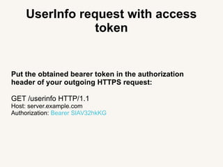UserInfo request with access
token
Put the obtained bearer token in the authorization
header of your outgoing HTTPS request:
GET /userinfo HTTP/1.1
Host: server.example.com
Authorization: Bearer SlAV32hkKG
 