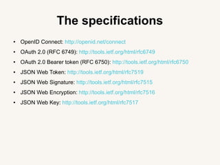The specifications
● OpenID Connect: http://openid.net/connect
● OAuth 2.0 (RFC 6749): http://tools.ietf.org/html/rfc6749
● OAuth 2.0 Bearer token (RFC 6750): http://tools.ietf.org/html/rfc6750
● JSON Web Token: http://tools.ietf.org/html/rfc7519
● JSON Web Signature: http://tools.ietf.org/html/rfc7515
● JSON Web Encryption: http://tools.ietf.org/html/rfc7516
● JSON Web Key: http://tools.ietf.org/html/rfc7517
 