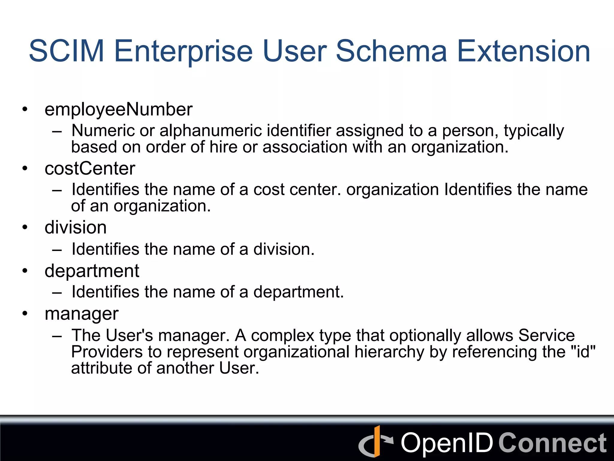 Connect	
OpenID	
SCIM Enterprise User Schema Extension	
•  employeeNumber
–  Numeric or alphanumeric identifier assigned to a person, typically
based on order of hire or association with an organization.
•  costCenter
–  Identifies the name of a cost center. organization Identifies the name
of an organization.
•  division
–  Identifies the name of a division.
•  department
–  Identifies the name of a department.
•  manager
–  The User's manager. A complex type that optionally allows Service
Providers to represent organizational hierarchy by referencing the "id"
attribute of another User.
	
 