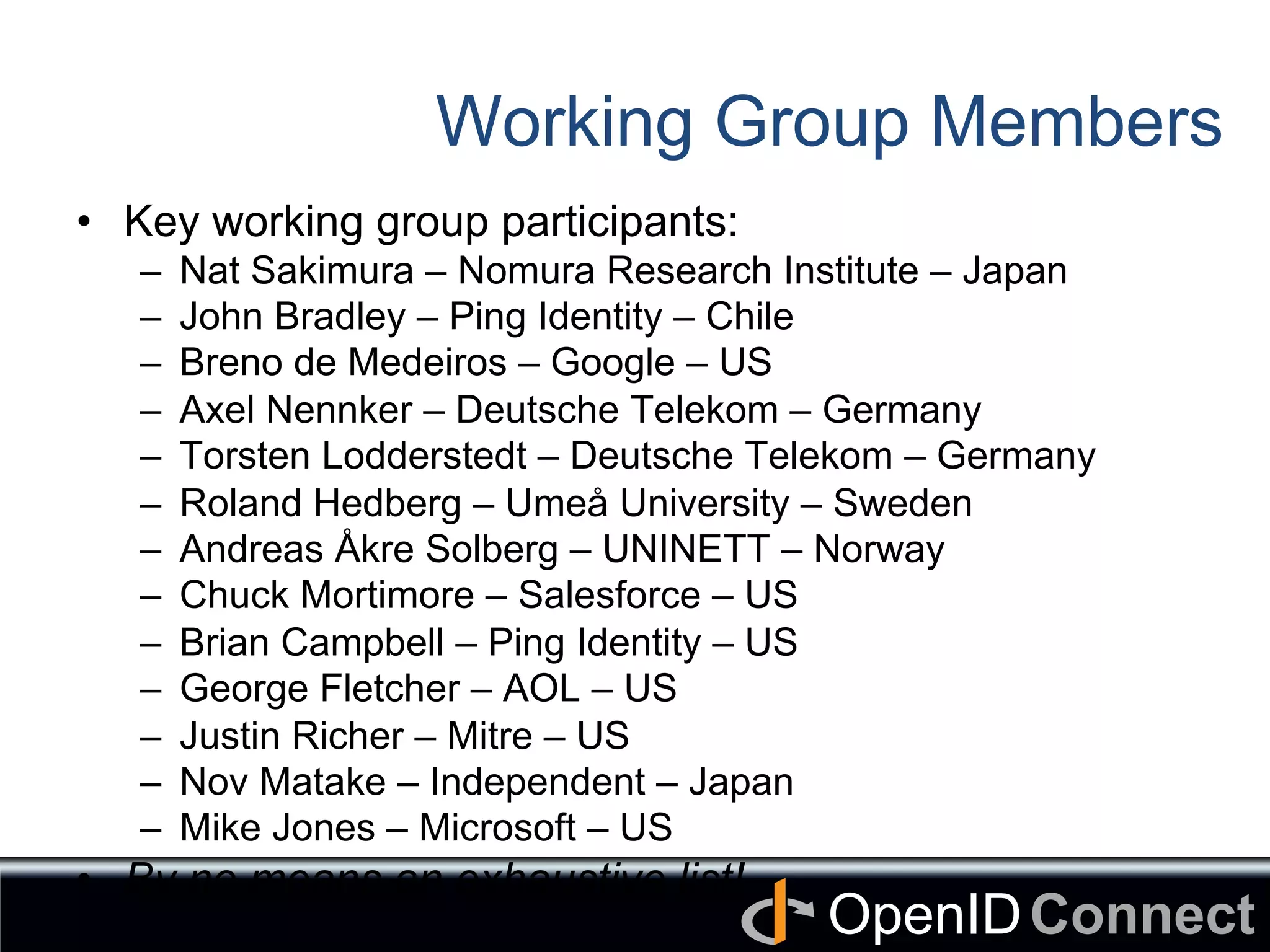 Connect	
OpenID	
Working Group Members
•  Key working group participants:
–  Nat Sakimura – Nomura Research Institute – Japan
–  John Bradley – Ping Identity – Chile
–  Breno de Medeiros – Google – US
–  Axel Nennker – Deutsche Telekom – Germany
–  Torsten Lodderstedt – Deutsche Telekom – Germany
–  Roland Hedberg – Umeå University – Sweden
–  Andreas Åkre Solberg – UNINETT – Norway
–  Chuck Mortimore – Salesforce – US
–  Brian Campbell – Ping Identity – US
–  George Fletcher – AOL – US
–  Justin Richer – Mitre – US
–  Nov Matake – Independent – Japan
–  Mike Jones – Microsoft – US
•  By no means an exhaustive list!
 