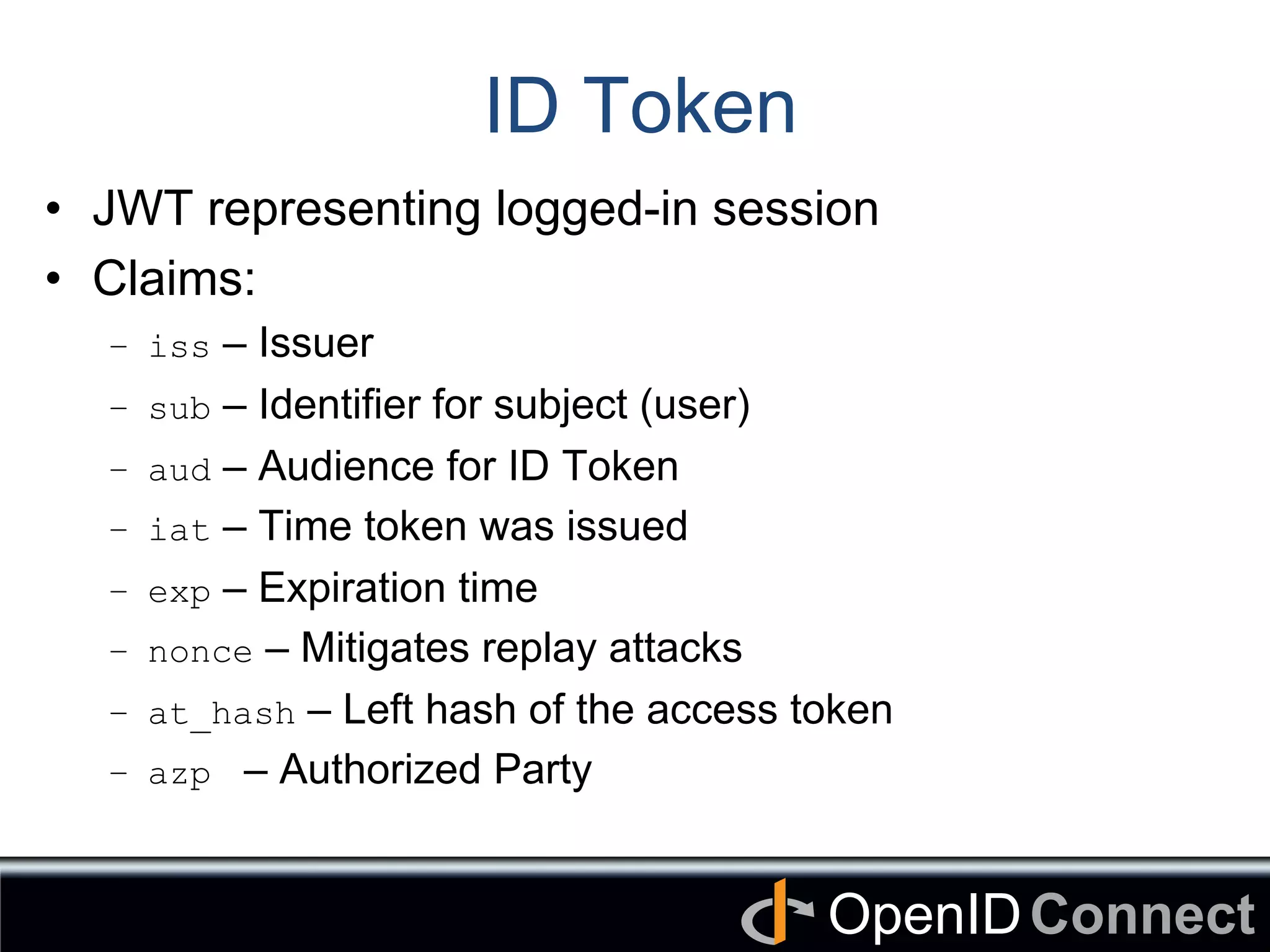 Connect	
OpenID	
ID Token
•  JWT representing logged-in session
•  Claims:
–  iss – Issuer
–  sub – Identifier for subject (user)
–  aud – Audience for ID Token
–  iat – Time token was issued
–  exp – Expiration time
–  nonce – Mitigates replay attacks
–  at_hash – Left hash of the access token
–  azp – Authorized Party
 
