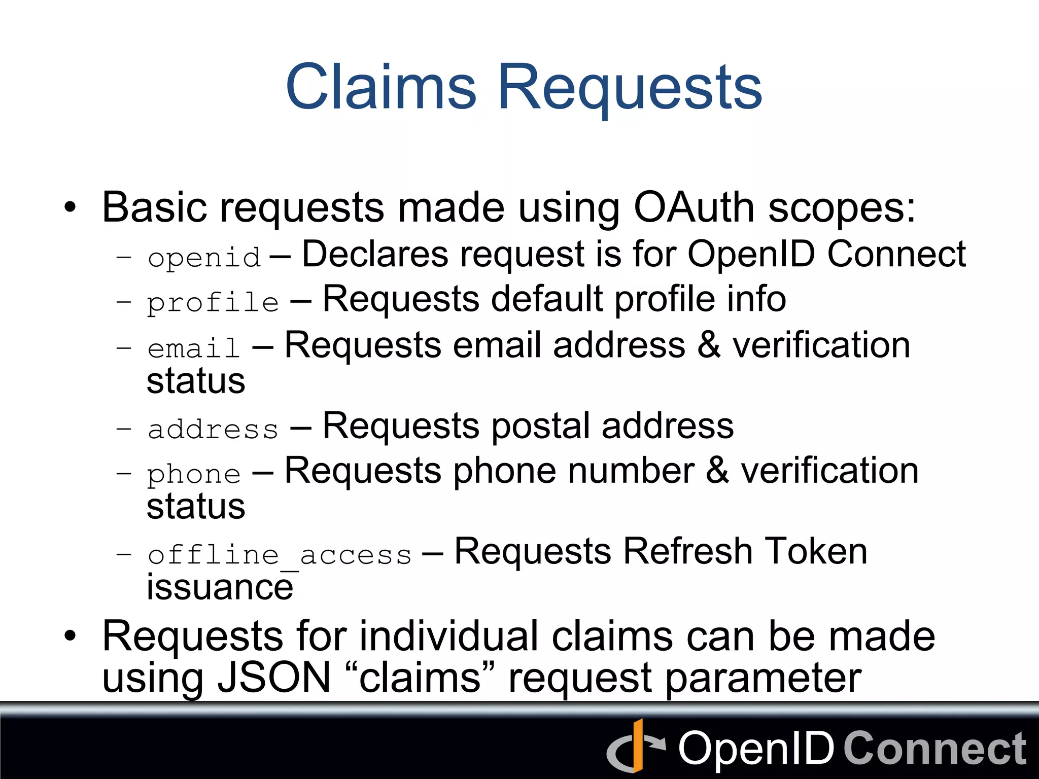 Connect	
OpenID	
Claims Requests
•  Basic requests made using OAuth scopes:
–  openid – Declares request is for OpenID Connect
–  profile – Requests default profile info
–  email – Requests email address & verification
status
–  address – Requests postal address
–  phone – Requests phone number & verification
status
–  offline_access – Requests Refresh Token
issuance
•  Requests for individual claims can be made
using JSON “claims” request parameter
 