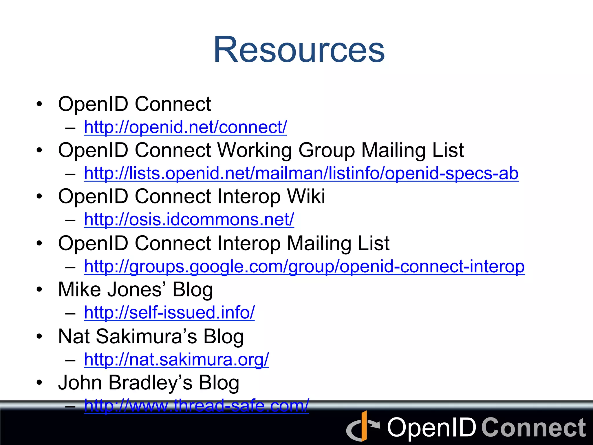 Connect	
OpenID	
Resources
•  OpenID Connect
–  http://openid.net/connect/
•  OpenID Connect Working Group Mailing List
–  http://lists.openid.net/mailman/listinfo/openid-specs-ab
•  OpenID Connect Interop Wiki
–  http://osis.idcommons.net/
•  OpenID Connect Interop Mailing List
–  http://groups.google.com/group/openid-connect-interop
•  Mike Jones’ Blog
–  http://self-issued.info/
•  Nat Sakimura’s Blog
–  http://nat.sakimura.org/
•  John Bradley’s Blog
–  http://www.thread-safe.com/
 