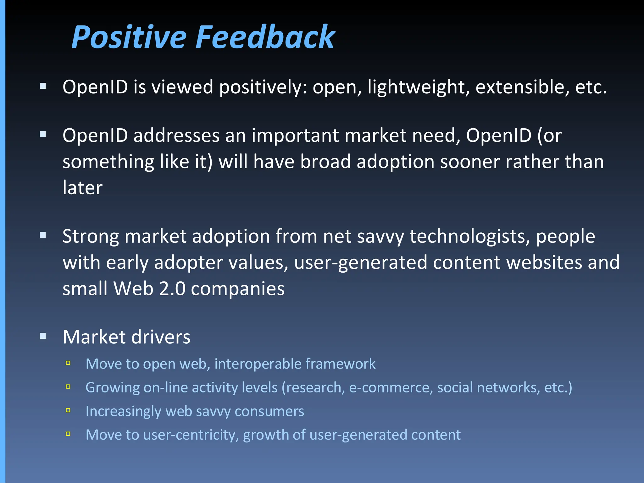 Positive Feedback OpenID is viewed positively: open, lightweight, extensible, etc. OpenID addresses an important market need, OpenID (or something like it) will have broad adoption sooner rather than later Strong market adoption from net savvy technologists, people with early adopter values, user-generated content websites and small Web 2.0 companies Market drivers  Move to open web, interoperable framework Growing on-line activity levels (research, e-commerce, social networks, etc.) Increasingly web savvy consumers Move to user-centricity, growth of user-generated content 
