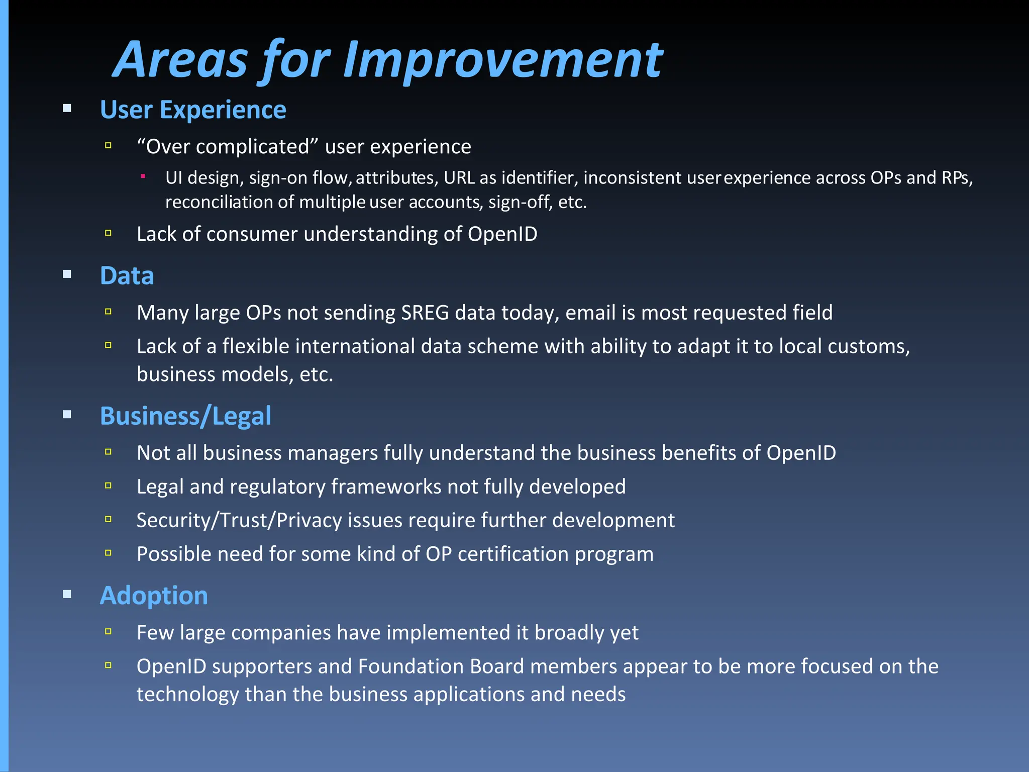 Areas for Improvement User Experience “ Over complicated” user experience UI design, sign-on flow, attributes, URL as identifier, inconsistent user experience across OPs and RPs, reconciliation of multiple user accounts, sign-off, etc.  Lack of consumer understanding of OpenID Data Many large OPs not sending SREG data today, email is most requested field Lack of a flexible international data scheme with ability to adapt it to local customs, business models, etc. Business/Legal Not all business managers fully understand the business benefits of OpenID  Legal and regulatory frameworks not fully developed Security/Trust/Privacy issues require further development Possible need for some kind of OP certification program Adoption Few large companies have implemented it broadly yet OpenID supporters and Foundation Board members appear to be more focused on the technology than the business applications and needs 