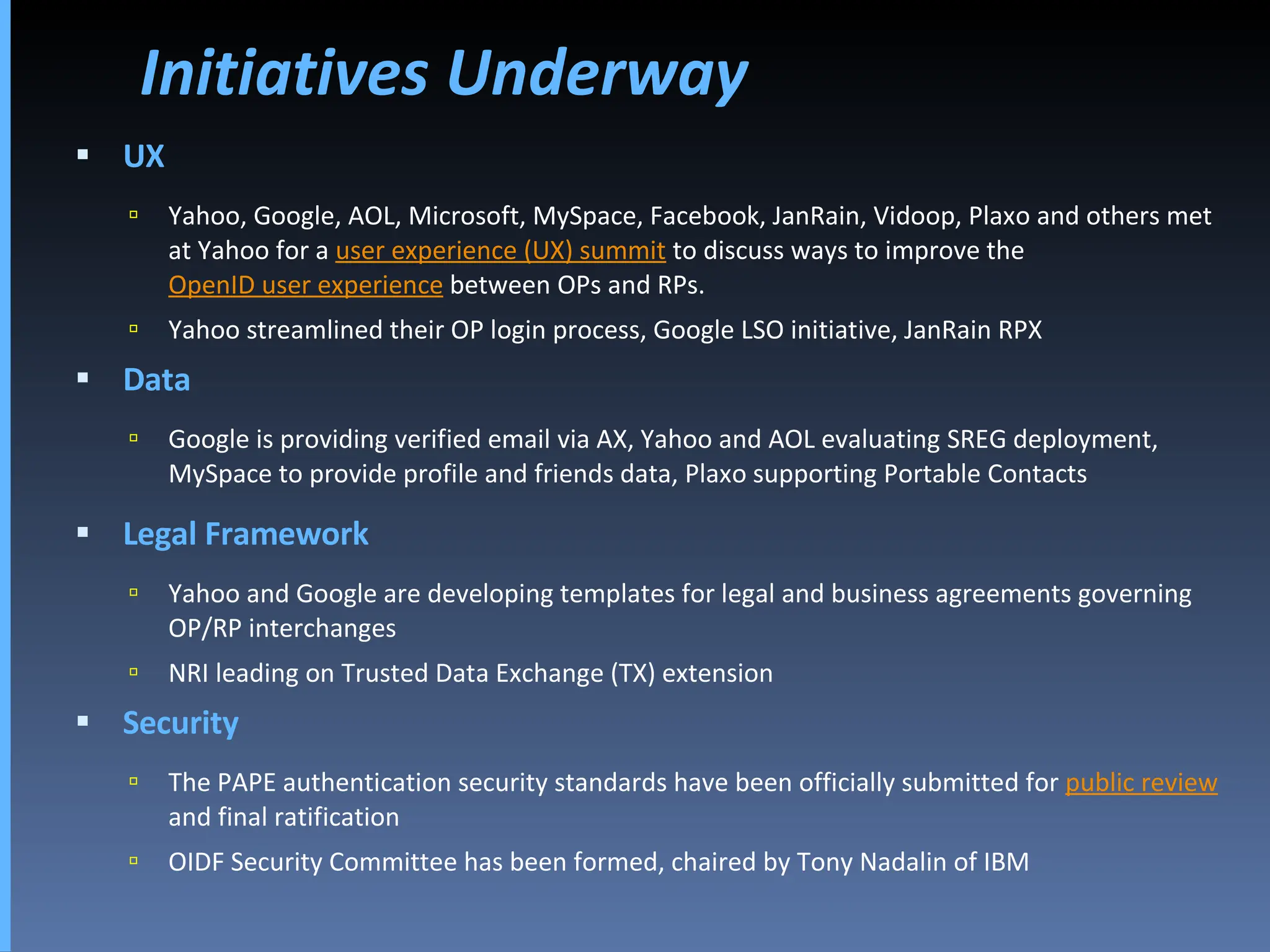 Initiatives Underway UX Yahoo, Google, AOL, Microsoft, MySpace, Facebook, JanRain, Vidoop, Plaxo and others met at Yahoo for a  user experience (UX) summit  to discuss ways to improve the  OpenID user experience  between OPs and RPs. Yahoo streamlined their OP login process, Google LSO initiative, JanRain RPX Data Google is providing verified email via AX, Yahoo and AOL evaluating SREG deployment, MySpace to provide profile and friends data, Plaxo supporting Portable Contacts Legal Framework Yahoo and Google are developing templates for legal and business agreements governing OP/RP interchanges NRI leading on Trusted Data Exchange (TX) extension Security The PAPE authentication security standards have been officially submitted for  public review  and final ratification OIDF Security Committee has been formed, chaired by Tony Nadalin of IBM 