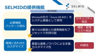 SELMIDの提供機能
必要機能
パッケージ済み
Microsoft社の「Azure AD B2C」を
システム基盤として使用
様々なID基盤との連携機能をプ
リセットで利用可能
環境に合わせた
カスタマイズ
豊富な連携ノウハウによる支援、
カスタマイズ性
セキュリティ
保証
構築・管理
コスト削減
利便性
提供機能
 