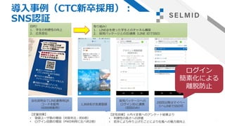 導入事例（CTC新卒採用）：
SNS認証
13
会社説明会でLINE連携用QR
コードを配布
（6000枚配布）
1,868名が友達登録
採用パッケージへの
ログインIDと連携
（初回のみ）
2回目以降はマイペー
ジへLINEでSSO可
【定量効果】
• 登録ユーザ数の増加（対前年比：約6倍）
• ログイン回数の増加（PWD利用に比べ約2倍）
【定性効果】※内々定者へのアンケート結果より
• 利便性の高さへの評価
• 若手により作り上げたことにより社風への魅力度向上
目的）
1. 学生の利便性の向上
2. 広告宣伝
取り組み）
1. LINE@を使った学生とのチャネル構築
2. 採用パッケージとのID連携（LINE IDでSSO）
ログイン
簡素化による
離脱防止
 