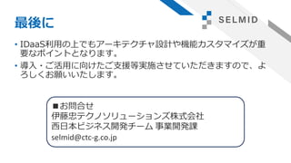 最後に
• IDaaS利用の上でもアーキテクチャ設計や機能カスタマイズが重
要なポイントとなります。
• 導入・ご活用に向けたご支援等実施させていただきますので、よ
ろしくお願いいたします。
■お問合せ
伊藤忠テクノソリューションズ株式会社
西日本ビジネス開発チーム 事業開発課
selmid@ctc-g.co.jp
 