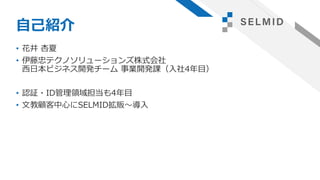 自己紹介
• 花井 杏夏
• 伊藤忠テクノソリューションズ株式会社
西日本ビジネス開発チーム 事業開発課（入社4年目）
• 認証・ID管理領域担当も4年目
• 文教顧客中心にSELMID拡販～導入
 