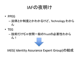 IAFの夜明け
• PPEG
  – 法律とか制度とかわかるけど、Technology わから
    ん
• TEG
  – 技術だけぢゃ世間一般のTrustの必要性わから
    ん！



 IAEG( Identity Assurance Expert Group)の結成
 
