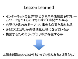 Lesson Learned
• インターネットの世界で「ビジネスや法制度」のフレー
  ムワークをつくるのはものすごく時間がかかる
• 必要だと言われる一方で、事例も必要と言われる
• さらになにがしかの標準化仕様になっているか
• 構築するためのライブラリ等が存在するか




上記全部満たされたからといっても使われるとは限らない
 