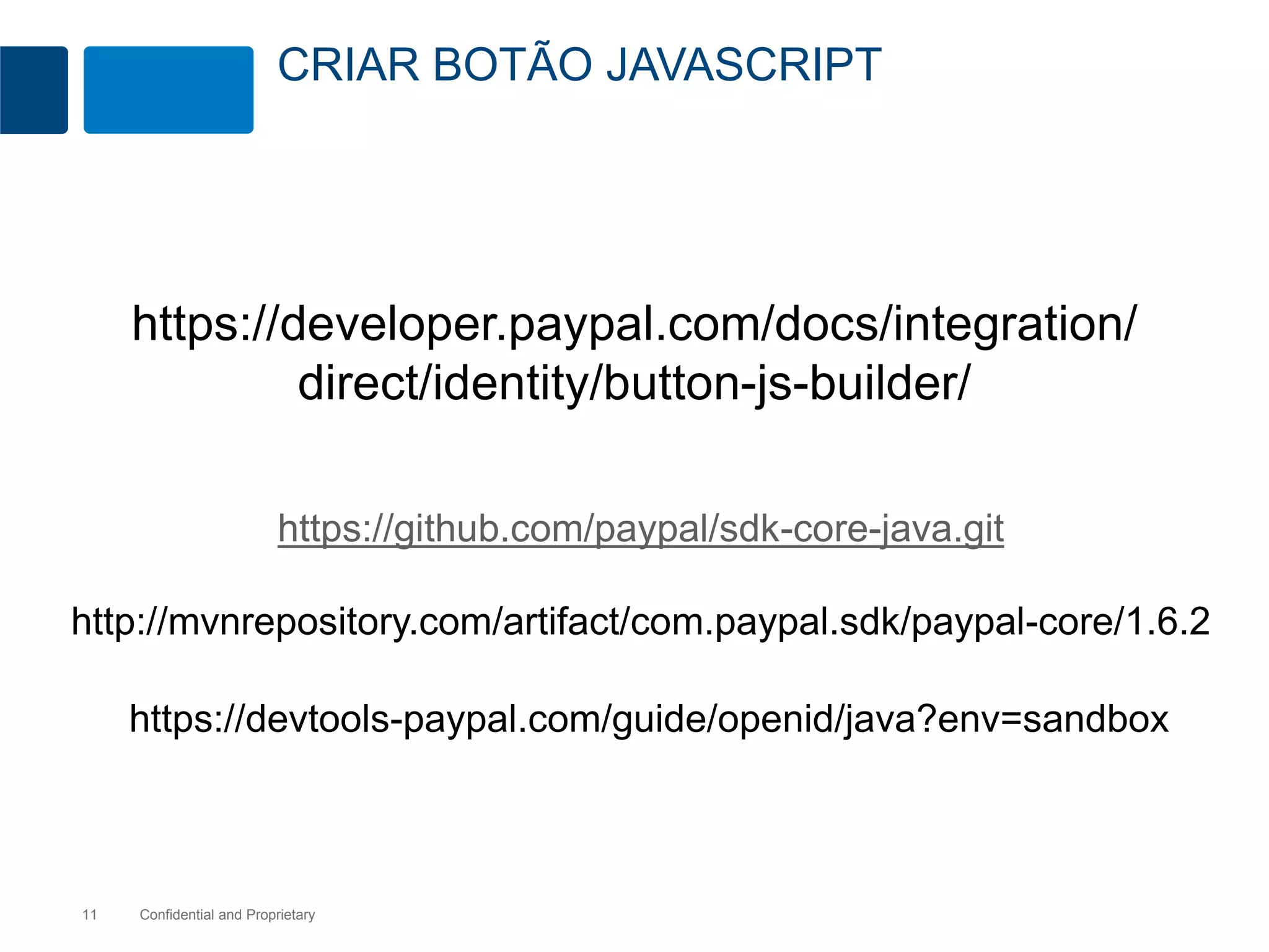 CRIAR BOTÃO JAVASCRIPT 
https://developer.paypal.com/docs/integration/ 
direct/identity/button-js-builder/ 
https://github.com/paypal/sdk-core-java.git 
http://mvnrepository.com/artifact/com.paypal.sdk/paypal-core/1.6.2 
https://devtools-paypal.com/guide/openid/java?env=sandbox 
Confidential 11 and Proprietary 
 