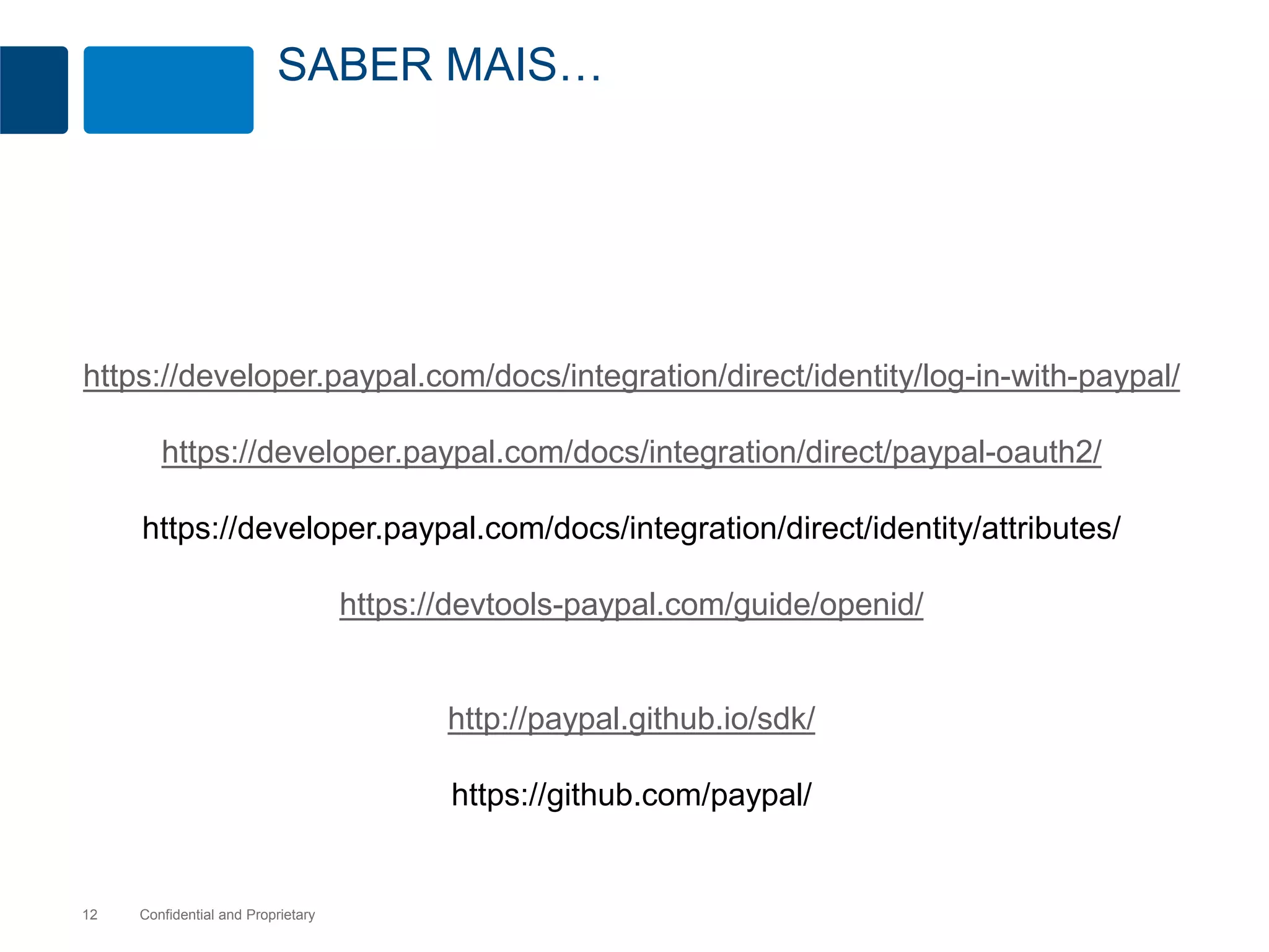 SABER MAIS… 
https://developer.paypal.com/docs/integration/direct/identity/log-in-with-paypal/ 
https://developer.paypal.com/docs/integration/direct/paypal-oauth2/ 
https://developer.paypal.com/docs/integration/direct/identity/attributes/ 
Confidential 12 and Proprietary 
https://devtools-paypal.com/guide/openid/ 
http://paypal.github.io/sdk/ 
https://github.com/paypal/ 
 