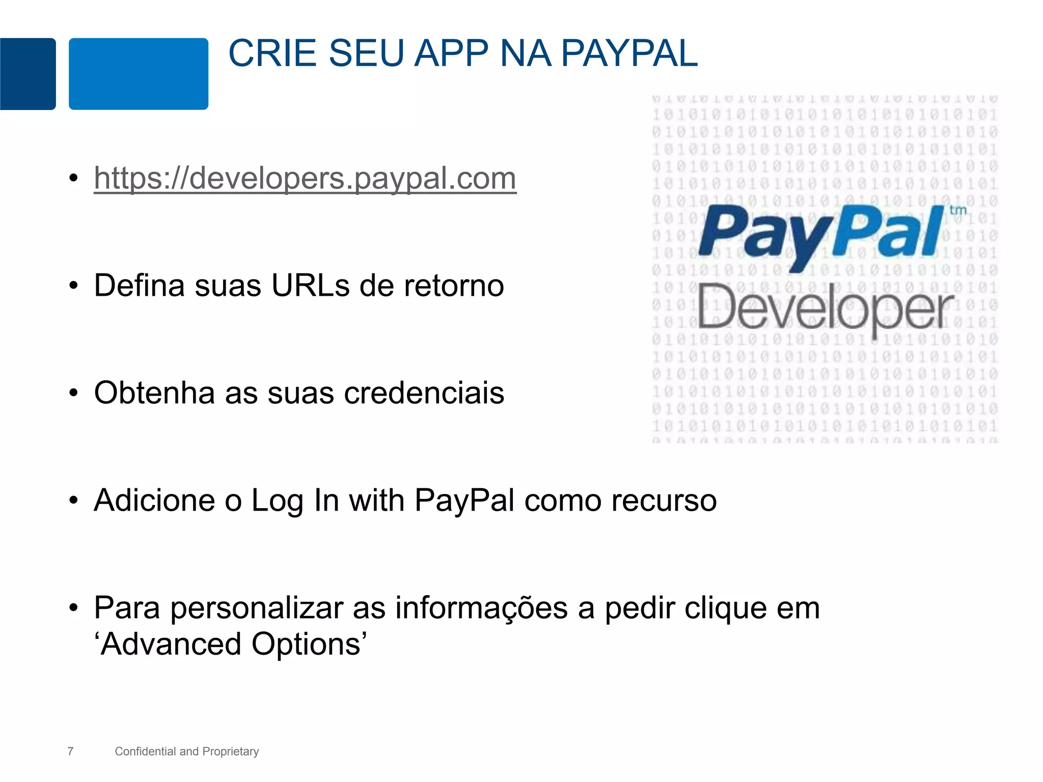CRIE SEU APP NA PAYPAL 
• https://developers.paypal.com 
• Defina suas URLs de retorno 
• Obtenha as suas credenciais 
• Adicione o Log In with PayPal como recurso 
• Para personalizar as informações a pedir clique em 
‘Advanced Options’ 
Confidential 7 and Proprietary 
 