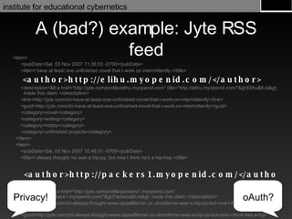 A (bad?) example: Jyte RSS feed <item> <pubDate>Sat, 03 Nov 2007 11:36:53 -0700</pubDate> <title>I have at least one unfinished novel that I work on intermittently.</title> <author>http://elihu.myopenid.com/</author> <description><a href="http://jyte.com/profile/elihu.myopenid.com" title="http://elihu.myopenid.com/">Elihu</a> made this claim.</description> <link>http://jyte.com/cl/i-have-at-least-one-unfinished-novel-that-i-work-on-intermittently</link> <guid>http://jyte.com/cl/i-have-at-least-one-unfinished-novel-that-i-work-on-intermittently</guid> <category>novel</category> <category>writing</category> <category>hobby</category> <category>unfinished projects</category> </item> <item> <pubDate>Sat, 03 Nov 2007 10:48:31 -0700</pubDate> <title>I always thought nic was a hip-py, but now I think he's a hip-hop.</title> <author>http://packers1.myopenid.com/</author> <description><a href="http://jyte.com/profile/packers1.myopenid.com" title="http://packers1.myopenid.com/">Packers</a> made this claim.</description> <link>http://jyte.com/cl/i-always-thought-www.tapsellferrier.co.uknicferrier-was-a-hip-py-but-now-i-think-hes-a-hip-hop</link> <guid>http://jyte.com/cl/i-always-thought-www.tapsellferrier.co.uknicferrier-was-a-hip-py-but-now-i-think-hes-a-hip-hop</guid> </item> oAuth? Privacy! 