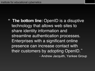 “ The bottom line:  OpenID is a disuptive technology that allows web sites to share identity information and streamline authentication processes. Enterprises with a significant online presence can increase contact with their customers by adopting OpenID.” - Andrew Jacquith, Yankee Group 