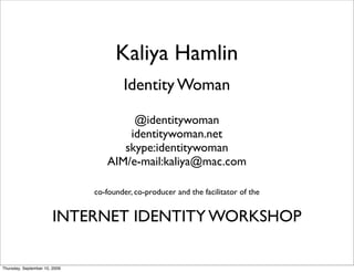 Kaliya Hamlin
                                       Identity Woman

                                       @identitywoman
                                      identitywoman.net
                                     skype:identitywoman
                                  AIM/e-mail:kaliya@mac.com

                               co-founder, co-producer and the facilitator of the


                        INTERNET IDENTITY WORKSHOP

Thursday, September 10, 2009
 
