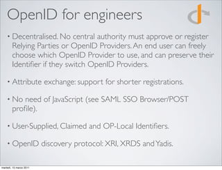 OpenID for engineers
    • Decentralised. No     central authority must approve or register
        Relying Parties or OpenID Providers. An end user can freely
        choose which OpenID Provider to use, and can preserve their
        Identiﬁer if they switch OpenID Providers.

    • Attribute          exchange: support for shorter registrations.

    • No   need of JavaScript (see SAML SSO Browser/POST
        proﬁle).

    • User-Supplied, Claimed           and OP-Local Identiﬁers.

    • OpenID             discovery protocol: XRI, XRDS and Yadis.

martedì, 15 marzo 2011
 