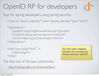 OpenID RP for developers
    Easy for spring developers using spring security:
           <input id="openid_identiﬁer" name="openid_identiﬁer" type="text"/>

           <dependency>
           	

 <groupId>org.springframework.security</groupId>
           	

 <artifactId>spring-security-openid</artifactId>
           	

 <version>${spring.security.version}</version>
           </dependency>

           <http auto-conﬁg="true" ...>                 You may need a mapping
              <openid-login/>                           between your existing user
                                                        identity and their OpenID!
           </http>
     For the rest of the Java community:
             http://code.google.com/p/openid4java/

martedì, 15 marzo 2011
 