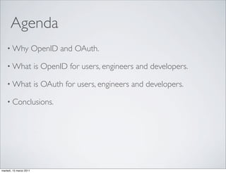 Agenda
    • Why                OpenID and OAuth.

    • What               is OpenID for users, engineers and developers.

    • What               is OAuth for users, engineers and developers.

    • Conclusions.




martedì, 15 marzo 2011
 