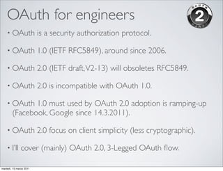 OAuth for engineers
    • OAuth              is a security authorization protocol.

    • OAuth              1.0 (IETF RFC5849), around since 2006.

    • OAuth              2.0 (IETF draft, V2-13) will obsoletes RFC5849.

    • OAuth              2.0 is incompatible with OAuth 1.0.

    • OAuth    1.0 must used by OAuth 2.0 adoption is ramping-up
        (Facebook, Google since 14.3.2011).

    • OAuth              2.0 focus on client simplicity (less cryptographic).

    • I’ll     cover (mainly) OAuth 2.0, 3-Legged OAuth ﬂow.

martedì, 15 marzo 2011
 