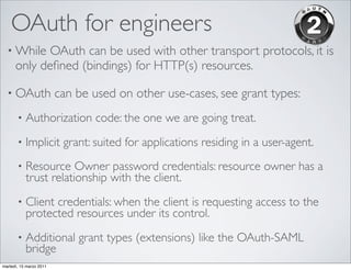 OAuth for engineers
  • While   OAuth can be used with other transport protocols, it is
      only deﬁned (bindings) for HTTP(s) resources.

  • OAuth                can be used on other use-cases, see grant types:
       •   Authorization code: the one we are going treat.
       •   Implicit grant: suited for applications residing in a user-agent.
       •   Resource Owner password credentials: resource owner has a
           trust relationship with the client.
       •   Client credentials: when the client is requesting access to the
           protected resources under its control.
       •   Additional grant types (extensions) like the OAuth-SAML
           bridge
martedì, 15 marzo 2011
 