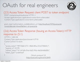 OAuth for real engineers
      (2.5) Access Token Request: client POST to token endpoint
        POST /contacts/oauth/authorize HTTP/1.1
        Accept: application/json, application/x-www-form-urlencoded
        Content-Type: application/x-www-form-urlencoded

        grant_type=authorization_code&redirect_uri=http://localhost:7070/postcards/
        contacts&code=lrbwoF&client_id=postcards

      (2.6) Access Token Response (Issuing an Access Token): HTTP
      response to (5.1)
        HTTP/1.1 200 OK
        Content-Type: application/json;charset=UTF-8
        Cache-Control: no-store
        {
          "access_token": "4f919d60-5751-4860-8f3a-253c5700b9c1",
          "expires_in": 43199,
          "refresh_token": "611ef1d8-d7ed-4a02-9fcb-4dd36468d00c",
          "token_type": "undeﬁned"
        }                                     OAuth protocol 2.0
                                      (http://tools.ietf.org/html/rfc5849)
martedì, 15 marzo 2011
 