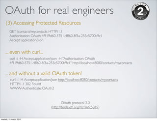 OAuth for real engineers
     (3) Accessing Protected Resources
         GET /contacts/mycontacts HTTP/1.1
         Authorization: OAuth 4f919d60-5751-4860-8f3a-253c5700b9c1
         Accept: application/json


    ... even with curl...
         curl -i -H Accept:application/json -H "Authorization: OAuth
         4f919d60-5751-4860-8f3a-253c5700b9c1" http://localhost:8080/contacts/mycontacts


    ... and without a valid OAuth token!
          curl -i -H Accept:application/json http://localhost:8080/contacts/mycontacts
          HTTP/1.1 302 Found
          WWW-Authenticate: OAuth2


                                              OAuth protocol 2.0
                                      (http://tools.ietf.org/html/rfc5849)


martedì, 15 marzo 2011
 