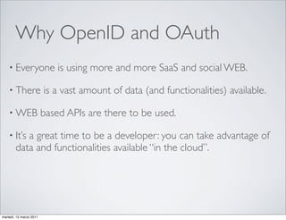 Why OpenID and OAuth
    • Everyone               is using more and more SaaS and social WEB.

    • There              is a vast amount of data (and functionalities) available.

    • WEB                based APIs are there to be used.

    • It’s a great time to be a developer: you can take advantage of
        data and functionalities available “in the cloud”.




martedì, 15 marzo 2011
 