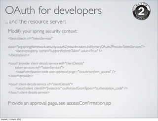 OAuth for developers
    ... and the resource server:
       Modify your spring security context:
       <beans:bean id="tokenServices"
       	

       class="org.springframework.security.oauth2.provider.token.InMemoryOAuth2ProviderTokenServices">
       	

  <beans:property name="supportRefreshToken" value="true" />
       </beans:bean>

       <oauth:provider client-details-service-ref="clientDetails"
       	

 token-services-ref="tokenServices">
       	

 <oauth:veriﬁcation-code user-approval-page="/oauth/conﬁrm_access" />
       </oauth:provider>

       <oauth:client-details-service id="clientDetails">
       	

 <oauth:client clientId="postcards" authorizedGrantTypes="authorization_code" />
       </oauth:client-details-service>


       Provide an approval page, see accessConﬁrmation.jsp


martedì, 15 marzo 2011
 