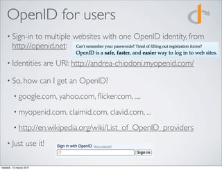 OpenID for users
    • Sign-in   to multiple websites with one OpenID identity, from
        http://openid.net:

    • Identities         are URI: http://andrea-chiodoni.myopenid.com/

    • So, how            can I get an OpenID?
         • google.com, yahoo.com, ﬂicker.com, ....

         • myopenid.com, claimid.com, clavid.com, ...

         • http://en.wikipedia.org/wiki/List_of_OpenID_providers

    • Just        use it!

martedì, 15 marzo 2011
 