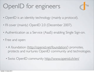 OpenID for engineers
    • OpenID             is an identity technology (mainly a protocol).

    • I’ll     cover (mainly) OpenID 2.0 (December 2007).

    • Authentication             as a Service (AaaS) enabling Single Sign-on.

    • Free           and open:

         •A    foundation (http://openid.net/foundation/) promotes,
             protects and nurtures OpenID community and technologies.

         • Swiss         OpenID community http://www.openid.ch/en/


martedì, 15 marzo 2011
 